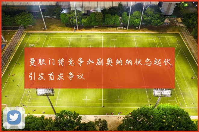 曼联门将竞争加剧奥纳纳状态起伏引发首发争议