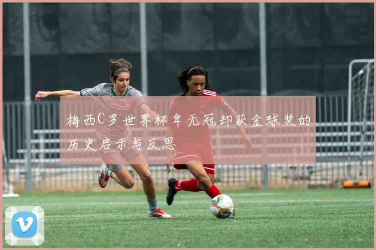 梅西C罗世界杯年无冠却获金球奖的历史启示与反思
