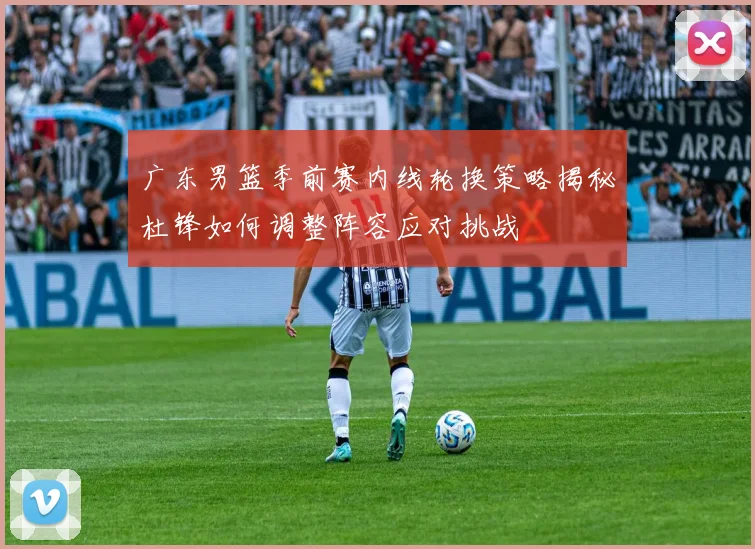 广东男篮季前赛内线轮换策略揭秘杜锋如何调整阵容应对挑战