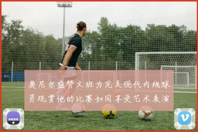 奥尼尔盛赞文班为完美现代内线球员观赏他的比赛如同享受艺术表演