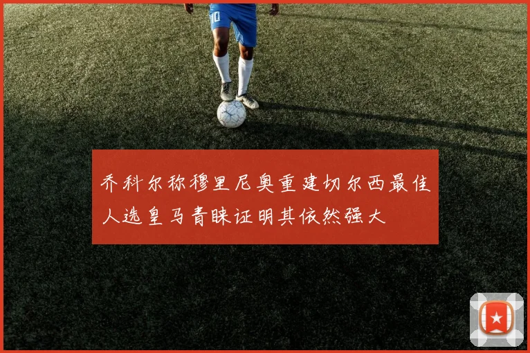 乔科尔称穆里尼奥重建切尔西最佳人选皇马青睐证明其依然强大