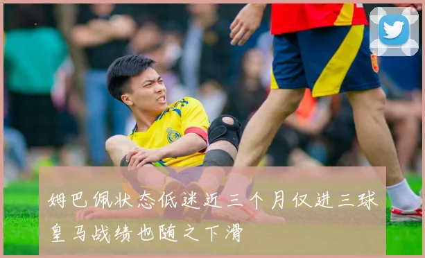 姆巴佩状态低迷近三个月仅进三球皇马战绩也随之下滑
