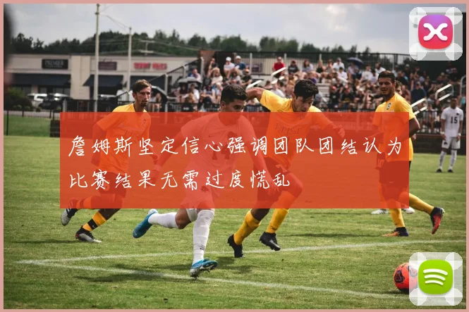 詹姆斯坚定信心强调团队团结认为比赛结果无需过度慌乱
