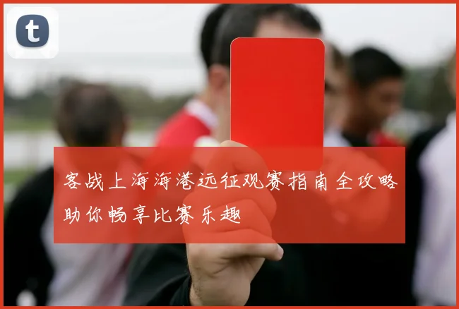 客战上海海港远征观赛指南全攻略助你畅享比赛乐趣