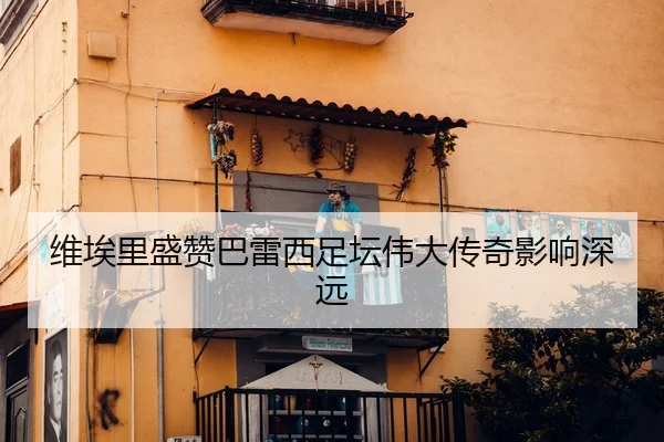 维埃里盛赞巴雷西足坛伟大传奇影响深远